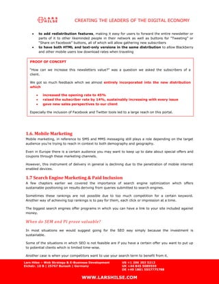 CREATING THE LEADERS OF THE DIGITAL ECONOMY

        to add redistribution features, making it easy for users to forward the entire newsletter or
        parts of it to other likeminded people in their network as well as buttons for “Tweeting” or
        “Share on Facebook” buttons, all of which will allow gathering new subscribers
        to have both HTML and text-only versions in the same distribution to allow Blackberry
        and other mobile users low download rates when traveling


   PROOF OF CONCEPT

   “How can we increase this newsletters value?” was a question we asked the subscribers of a
   client.

   We got so much feedback which we almost entirely incorporated into the new distribution
   which

           increased the opening rate to 45%
           raised the subscriber rate by 14%, sustainably increasing with every issue
           gave new sales perspectives to our client

   Especially the inclusion of Facebook and Twitter tools led to a large reach on this portal.




 1.6. Mobile Marketing
 Mobile marketing, in reference to SMS and MMS messaging still plays a role depending on the target
 audience you’re trying to reach in context to both demography and geography.

 Even in Europe there is a certain audience you may want to keep up to date about special offers and
 coupons through these marketing channels.

 However, this instrument of delivery in general is declining due to the penetration of mobile internet
 enabled devices.

 1.7 Search Engine Marketing & Paid Inclusion
 A few chapters earlier we covered the importance of search engine optimization which offers
 sustainable positioning on results deriving from queries submitted to search engines.

 Sometimes these rankings are not possible due to too much competition for a certain keyword.
 Another way of achieving top rankings is to pay for them, each click or impression at a time.

 The biggest search engines offer programs in which you can have a link to your site included against
 money.

 When do SEM and PI prove valuable?
 In most situations we would suggest going for the SEO way simply because the investment is
 sustainable.

 Some of the situations in which SEO is not feasible are if you have a certain offer you want to put up
 to potential clients which is limited time-wise.

 Another case is when your competitors want to use your search term to benefit from it.

Lars Hilse – Web Strategy & E-Business Development           US +1 206 203 5212
Eichstr. 10 B | 25767 Bunsoh | Germany                       UK +44 845 5089559
                                                             DE +49 1801 5557775788

                                   WWW.LARSHILSE.COM
 