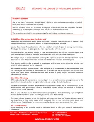 CREATING THE LEADERS OF THE DIGITAL ECONOMY




   PROOF OF CONCEPT

   One of our clients’ competitors utilized Google’s AdWords program to push themselves in front of
   our organic search results we had achieved.

   We had no other choice but to initiate a campaign ourselves to push the competitor off their
   positioning by increasing the campaigns price per click to an astronomical value.

   The competitor cancelled his campaign shortly after we initiated our countermeasures.



 1.8 Offline Marketing and the internet
 Newspapers and other offline media will be with us for a very long time and continue to present a very
 beneficial opportunity to communicate with an exceptionally targeted audience.

 Usually these types of advertisements offer you a certain amount of space to convey your message.
 The bigger this amount of space gets, the more expensive the advertisement.

 The internet offers you a great solution to cope with this problem. An efficient campaign based on a
 dedicated campaign leading to a specific landing page will offer you even more advantages.

 An example would be an advertisement campaign for a product or service. The advertisement would
 be created to raise the reader’s initial interest and offer them a dedicated domain to go to.

 This domain would then be forwarded to a dedicated landing-page on the corporate website from
 which all following actions can be measured.

 Because this dedicated domain leaves a clear indicator as to where the hit to the website came from
 the campaign’s outcome can be segmented and its success be set in context to which publication
 drove most traffic, which converted the most leads as well as giving insights into other behavioral
 patterns of the readers.

 1.8.1 Offline Advertising
 Offline advertising still represents an important part in an overall marketing strategy mix due to the
 possibilities it bears in context to segmentation and addressing a dedicated audience.

 The way to incorporate into your web strategy is to reduce the content you’re trying to convey in the
 advertisement itself and through a link to a dedicated domain monitor the outcome of prospects
 coming to your online presence.

 This, in turn, will allow you to channel the incoming prospect to a dedicated landing page giving them
 more in-depth information on the headline you used to raise their interest.

 The raised interest is caused by the fact that your advertisement stood out because you were able to
 use large fonts for your initial trigger which suggested them to read more information about your
 offering on the (hopefully easy to remember or catchy) domain name you provided them with.

 1.8.2 Event Marketing
 Event marketing, in this example, refers to associated efforts to place your brand on tradeshows or
 conferences.

Lars Hilse – Web Strategy & E-Business Development         US +1 206 203 5212
Eichstr. 10 B | 25767 Bunsoh | Germany                     UK +44 845 5089559
                                                           DE +49 1801 5557775788

                                   WWW.LARSHILSE.COM
 