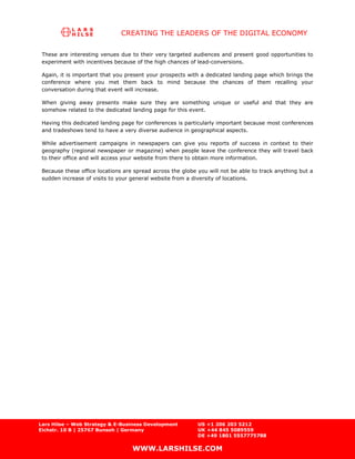 CREATING THE LEADERS OF THE DIGITAL ECONOMY

 These are interesting venues due to their very targeted audiences and present good opportunities to
 experiment with incentives because of the high chances of lead-conversions.

 Again, it is important that you present your prospects with a dedicated landing page which brings the
 conference where you met them back to mind because the chances of them recalling your
 conversation during that event will increase.

 When giving away presents make sure they are something unique or useful and that they are
 somehow related to the dedicated landing page for this event.

 Having this dedicated landing page for conferences is particularly important because most conferences
 and tradeshows tend to have a very diverse audience in geographical aspects.

 While advertisement campaigns in newspapers can give you reports of success in context to their
 geography (regional newspaper or magazine) when people leave the conference they will travel back
 to their office and will access your website from there to obtain more information.

 Because these office locations are spread across the globe you will not be able to track anything but a
 sudden increase of visits to your general website from a diversity of locations.




Lars Hilse – Web Strategy & E-Business Development          US +1 206 203 5212
Eichstr. 10 B | 25767 Bunsoh | Germany                      UK +44 845 5089559
                                                            DE +49 1801 5557775788

                                   WWW.LARSHILSE.COM
 