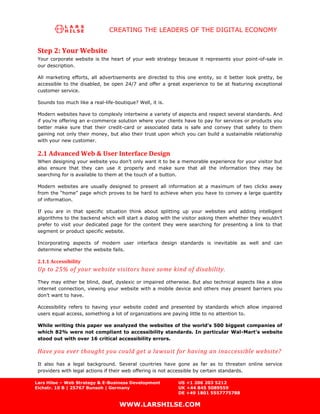CREATING THE LEADERS OF THE DIGITAL ECONOMY


 Step 2: Your Website
 Your corporate website is the heart of your web strategy because it represents your point-of-sale in
 our description.

 All marketing efforts, all advertisements are directed to this one entity, so it better look pretty, be
 accessible to the disabled, be open 24/7 and offer a great experience to be at featuring exceptional
 customer service.

 Sounds too much like a real-life-boutique? Well, it is.

 Modern websites have to complexly intertwine a variety of aspects and respect several standards. And
 if you’re offering an e-commerce solution where your clients have to pay for services or products you
 better make sure that their credit-card or associated data is safe and convey that safety to them
 gaining not only their money, but also their trust upon which you can build a sustainable relationship
 with your new customer.

 2.1 Advanced Web & User Interface Design
 When designing your website you don’t only want it to be a memorable experience for your visitor but
 also ensure that they can use it properly and make sure that all the information they may be
 searching for is available to them at the touch of a button.

 Modern websites are usually designed to present all information at a maximum of two clicks away
 from the “home” page which proves to be hard to achieve when you have to convey a large quantity
 of information.

 If you are in that specific situation think about splitting up your websites and adding intelligent
 algorithms to the backend which will start a dialog with the visitor asking them whether they wouldn’t
 prefer to visit your dedicated page for the content they were searching for presenting a link to that
 segment or product specific website.

 Incorporating aspects of modern user interface design standards is inevitable as well and can
 determine whether the website fails.

 2.1.1 Accessibility
 Up to 25% of your website visitors have some kind of disability.
 They may either be blind, deaf, dyslexic or impaired otherwise. But also technical aspects like a slow
 internet connection, viewing your website with a mobile device and others may present barriers you
 don’t want to have.

 Accessibility refers to having your website coded and presented by standards which allow impaired
 users equal access, something a lot of organizations are paying little to no attention to.

 While writing this paper we analyzed the websites of the world’s 500 biggest companies of
 which 82% were not compliant to accessibility standards. In particular Wal-Mart’s website
 stood out with over 16 critical accessibility errors.

 Have you ever thought you could get a lawsuit for having an inaccessible website?
 It also has a legal background. Several countries have gone as far as to threaten online service
 providers with legal actions if their web offering is not accessible by certain standards.

Lars Hilse – Web Strategy & E-Business Development          US +1 206 203 5212
Eichstr. 10 B | 25767 Bunsoh | Germany                      UK +44 845 5089559
                                                            DE +49 1801 5557775788

                                    WWW.LARSHILSE.COM
 