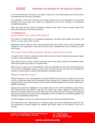 CREATING THE LEADERS OF THE DIGITAL ECONOMY

 To be on the safe side of things you may want to reach out to your federal government and ask them
 for guidelines which they have developed.

 Our experience is that most countries have at least worked out a set of regulations for government
 websites which are usually very helpful for designing your site to be compliant to international
 accessibility standards.

 Other than that we have used the guidelines released by the W3C to help our clients design their
 online presentations to meet these standards.

 2.1.2 Mobile Devices
 Apple’s iPhone is the center of the universe
 The number of mobile devices is increasing progressively. And while we’re stating the obvious: the
 iPhone is not the center of the universe.

 Regardless of which client we have visited worldwide their main concern was to have an iPhone app
 branded for their organization, assuming that they’d have completed their service offering to smart-
 phone users.

 The truth is that the iPhone globally only has a m arket share of 13%
 A majority of the market is scattered among older devices with less computing and graphical power
 and that is where the problem begins.

 These devices have a variety of screen resolutions and an even higher variety of compatibility issues.
 While some support Java others only support Flash.

 What we like to refer to as a “critical patient” is the entire Blackberry series of smart-phones because
 not only their compatibility issues vary from device to device but they can also have regulations in
 context to content delivery implied by the Blackberry Enterprise Server.

 Making it right for everyone
 Without killing your entire web budget for two dozen different versions of your website you may want
 to find a compromise along the line classifying mobile devices into 2 categories where category one
 represents older smart-phones having a menu selection available based on the numerals rather than a
 QWERTY input basis.

 Category two would be a fallback for more modern devices into which the Blackberry should fall as
 well. These devices have QWERTY input and can handle most modern aspects of websites but you
 should cut all content based on Java and Flash. Not only do these devices have issues with displaying
 that content properly but a large variety of BlackBerrys on the market are not 3G/UMTS capable, thus
 leading to unacceptable loading times.

 The third category we have not pointed out above will be the iPhone and Android devices.

 Our experience is that implementing an introduction page upon device identification giving the user
 the opportunity to choose between the standard and mobile version of the website is the key to
 success.




Lars Hilse – Web Strategy & E-Business Development          US +1 206 203 5212
Eichstr. 10 B | 25767 Bunsoh | Germany                      UK +44 845 5089559
                                                            DE +49 1801 5557775788

                                   WWW.LARSHILSE.COM
 