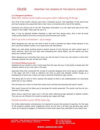 CREATING THE LEADERS OF THE DIGITAL ECONOMY


 2.1.3 Navigation and Menus
 With 650+ million social media users guess who’s influencing UI Design
 Over 25% of the world’s internet users have a Facebook account. And regardless of how active they
 are they’re going to be acquainted that a main-menu is horizontal and on top of the website.

 Submenus are vertical and on the left. Proprietary information is on the right hand side of the main
 content in the middle. That’s just the way it is.

 Now, it may be disputed whether Facebook is right with their design policy. Fact is that all social
 media portals adapt to this trend, driving this trend forward even further.

 Don’t try to be a trendsetter – Just comply
 When designing your site you will want to stick to what is pointed out above simply because if you
 don’t you’ll lose website visitors if you experiment with alternatives.

 Before you start doing anything spend a decent amount of time figuring out what content goes in
 which submenu. Don’t use your logic when evaluating this critical aspect, use the reports you have
 about your website visitors.

 When designing your horizontal main menu you will not want to have any more points in there than
 necessary because the user will feel over killed.

 2.1.4 Search Ability on your site
 Hopefully all your content is only 2 clicks away from the user and your 2-click-policy is based upon the
 analytics reports of your web users in the past.

 Especially those that incorporate the concept of corporate blogging which we’re going to address later
 in the paper will find it hard to reference the links to posts and detailed content though as a
 consequence of which your visitors will have a hard time finding the right content.

 That being said it’s time to find a solution the easiest of which is the implementation of a functional
 search box on your website.

 This will allow your visitor to enter their search term and then be presented with search results.

 Most search boxes will not allow you to rearrange the results presented. The results may thus be non-
 relevant in some cases.

 When using a search box make sure it will also allow referencing tags attached to website content.
 This way you can influence the results by posting your pages with tags.

 Include searches in your TITLE-meta-tag
 For further determination and decisions it’s important to ensure the protocol of searches. For the sake
 of the proactive website visitor engagement which we will cover a bit later and deciding upon which
 visitor you’re going to engage it is important to know which query they submitted to your search box.




Lars Hilse – Web Strategy & E-Business Development           US +1 206 203 5212
Eichstr. 10 B | 25767 Bunsoh | Germany                       UK +44 845 5089559
                                                             DE +49 1801 5557775788

                                     WWW.LARSHILSE.COM
 