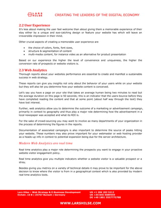 CREATING THE LEADERS OF THE DIGITAL ECONOMY


 2.2 User Experience
 It’s less about making the user feel welcome than about giving them a memorable experience of their
 stay either by a unique and eye-catching design or feature your website has which will leave an
 irreversible impression in their mind.

 Other crucial aspects of creating a memorable user experience are

        the choice of colors, fonts, font sizes,
        structure & segmentation of content
        multi-media content, for instance video as an alternative for product presentation

 Based on our experience the higher the level of convenience and uniqueness, the higher the
 conversion rate of prospects or website visitors is.

 2.3 Web Analytics
 Thorough reports about your websites performance are essential to create and manifest a sustainable
 success in web strategy.

 These reports can give you insights not only about the behavior of your users while on your website
 but they will also let you determine how your website content is conceived.

 Let’s say you have a page on your site that takes an average human being two minutes to read but
 the average duration on this page is 50 seconds; this is an indicator that the users bounce before they
 have completed reading the content and that at some point (about half way through the text) they
 have lost interest.

 Further, web analytics allow you to determine the outcome of a marketing or advertisement campaign,
 primarily in context to geography and thus play a major role determining how the advertisement in a
 local newspaper was accepted and what its ROI is.

 For the sake of crowd-sourcing you may want to involve as many departments of your organization in
 the process of determining the figures in the reports.

 Documentation of associated campaigns is also important to determine the source of peaks hitting
 your website. These numbers may also prove important for your webmaster or web hosting provider
 as a heads-up info in context to potential expansion being due for the server architecture.

 Modern Web Analytics are real time
 Real time analytics play a major role determining the prospects you want to engage in your proactive
 website visitor engagement policy.

 Real time analytics give you multiple indicators whether a website visitor is a valuable prospect or a
 stray.

 Besides giving you metrics on a variety of technical details it may prove to be important for the above
 decision to know where the visitor is from in a geographical context which is also provided by modern
 real time analytics tools.




Lars Hilse – Web Strategy & E-Business Development          US +1 206 203 5212
Eichstr. 10 B | 25767 Bunsoh | Germany                      UK +44 845 5089559
                                                            DE +49 1801 5557775788

                                   WWW.LARSHILSE.COM
 