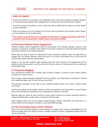 CREATING THE LEADERS OF THE DIGITAL ECONOMY


   PROOF OF CONCEPT

   A client who hired us to reorganize and redistribute their entire web marketing campaign decided
   to include proactive website visitor engagement to increase lead-conversion off their website.

   Since the company had offices in only 3 cities they had to determine the value of a visitor based
   on their geography.

   Real time analytics let us set triggers to the three cities of operation and prioritize visitors based
   on their distance to one of these cities.

   The outcome was the first-ever possibility for the client to engage proactively with their
   customers and increased their website-lead-conversion by 530%.


 2.4 Proactive Website Visitor Engagement
 Proactive website visitor engagement refers to the process of the website operator sending a chat
 request or invitation to a website visitor based on the visitor viewed prior and other behavioral factors
 and metrics relevant to the website operator.

 These tools can also be used in a bidirectional manner giving the website visitor the opportunity to
 engage with the website operator which has proven to be fairly unsuccessful due to the amount of
 non-business related questions being asked.

 Based on the real time analytics data available about the users behavior the engagement and the
 website operator being able to use this during the chat the chances of selling and even up-selling are
 tremendously high.

 2.5 Corporate Blogging
 Your conventional website has a limited, static number of pages in context to which search engines
 can add you to query-results.

 When having a blog seamlessly integrated into your website, each blog-post you published is indexed
 as an additional page, each of which can give you traffic.

 The seamless integration of the blog in your corporate website allows you to have it appear under
 your brand.

 Content you publish will be subject relevant, so the user getting to this blog-post by a search engine
 query will most likely be interested in your organizations products or services.

 Because blogs are rated as news sources by major search engines the content published therein is
 indexed extremely fast, usually within a maximum of 60 minutes.

 When blogging make sure to only publish subject/industry relevant information and that there is a
 certain density of the keywords included in your overall SEO strategy.

 2.6 The Community Aspect of Your Website
 One of the most important aspects of web strategy is to stage a wide variety of possibilities for your
 users to engage with your brand to ensure a residual stream of visitors; regardless whether they are
 new or reoccurring.

Lars Hilse – Web Strategy & E-Business Development           US +1 206 203 5212
Eichstr. 10 B | 25767 Bunsoh | Germany                       UK +44 845 5089559
                                                             DE +49 1801 5557775788

                                    WWW.LARSHILSE.COM
 