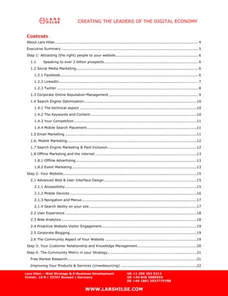 CREATING THE LEADERS OF THE DIGITAL ECONOMY


 Contents
 About Lars Hilse ....................................................................................................................... 4
 Executive Summary ................................................................................................................. 5
 Step 1: Attracting (the right) people to your website .................................................................... 6
   1.1       Speaking to over 2 billion prospects .............................................................................. 6
   1.2 Social Media Marketing..................................................................................................... 6
      1.2.1 Facebook .................................................................................................................. 6
      1.2.2 LinkedIn ................................................................................................................... 7
      1.2.3 Twitter ..................................................................................................................... 8
   1.3 Corporate Online Reputation Management .......................................................................... 9
   1.4 Search Engine Optimization .............................................................................................10
      1.4.1 The technical aspect .................................................................................................10
      1.4.2 The Keywords and Content ........................................................................................10
      1.4.3 Your Competition ......................................................................................................11
      1.4.4 Mobile Search Placement ...........................................................................................11
   1.5 Email Marketing .............................................................................................................11
   1.6. Mobile Marketing ...........................................................................................................12
   1.7 Search Engine Marketing & Paid Inclusion..........................................................................12
   1.8 Offline Marketing and the internet ....................................................................................13
      1.8.1 Offline Advertising ....................................................................................................13
      1.8.2 Event Marketing .......................................................................................................13
 Step 2: Your Website...............................................................................................................15
   2.1 Advanced Web & User Interface Design .............................................................................15
      2.1.1 Accessibility .............................................................................................................15
      2.1.2 Mobile Devices .........................................................................................................16
      2.1.3 Navigation and Menus ...............................................................................................17
      2.1.4 Search Ability on your site .........................................................................................17
   2.2 User Experience .............................................................................................................18
   2.3 Web Analytics ................................................................................................................18
   2.4 Proactive Website Visitor Engagement...............................................................................19
   2.5 Corporate Blogging .........................................................................................................19
   2.6 The Community Aspect of Your Website ............................................................................19
 Step 3: Your Customer Relationship and Knowledge Management .................................................20
 Step 4: The Community Metric in your Strategy ..........................................................................21
   Free Market Research ...........................................................................................................21
   Improving Your Products & Services (crowdsourcing) ...............................................................22

Lars Hilse – Web Strategy & E-Business Development                              US +1 206 203 5212
Eichstr. 10 B | 25767 Bunsoh | Germany                                          UK +44 845 5089559
                                                                                DE +49 1801 5557775788

                                               WWW.LARSHILSE.COM
 