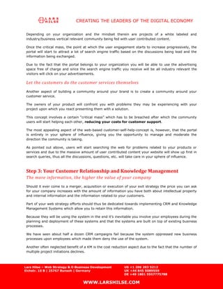 CREATING THE LEADERS OF THE DIGITAL ECONOMY

 Depending on your organization and the mindset therein are projects of a white labeled and
 industry/business vertical relevant community being fed with user contributed content.

 Once the critical mass, the point at which the user engagement starts to increase progressively, the
 portal will start to attract a lot of search engine traffic based on the discussions being lead and the
 information being exchanged.

 Due to the fact that the portal belongs to your organization you will be able to use the advertising
 space free of charge and since the search engine traffic you receive will be all industry relevant the
 visitors will click on your advertisements.

 Let the customers do the customer services themselves
 Another aspect of building a community around your brand is to create a community around your
 customer service.

 The owners of your product will confront you with problems they may be experiencing with your
 project upon which you react presenting them with a solution.

 This concept involves a certain “critical mass” which has to be breached after which the community
 users will start helping each other, reducing your costs for customer support.

 The most appealing aspect of the web-based customer-self-help-concept is, however, that the portal
 is entirely in your sphere of influence, giving you the opportunity to manage and moderate the
 direction the community is taking.

 As pointed out above, users will start searching the web for problems related to your products or
 services and due to the massive amount of user contributed content your website will show up first in
 search queries, thus all the discussions, questions, etc. will take care in your sphere of influence.



 Step 3: Your Customer Relationship and Knowledge Management
 The more information, the higher the value of your company
 Should it ever come to a merger, acquisition or execution of your exit strategy the price you can ask
 for your company increases with the amount of information you have both about intellectual property
 and internal information and the information related to your customers.

 Part of your web strategy efforts should thus be dedicated towards implementing CRM and Knowledge
 Management Systems which allow you to retain this information.

 Because they will be using the system in the end it’s inevitable you involve your employees during the
 planning and deployment of these systems and that the systems are built on top of existing business
 processes.

 We have seen about half a dozen CRM campaigns fail because the system oppressed new business
 processes upon employees which made them deny the use of the system.

 Another often neglected benefit of a KM is the cost reduction aspect due to the fact that the number of
 multiple project initiations declines.



Lars Hilse – Web Strategy & E-Business Development          US +1 206 203 5212
Eichstr. 10 B | 25767 Bunsoh | Germany                      UK +44 845 5089559
                                                            DE +49 1801 5557775788

                                   WWW.LARSHILSE.COM
 