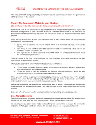 CREATING THE LEADERS OF THE DIGITAL ECONOMY

 This relies on the KM being accepted by your employees and system relevant factors like good search
 ability presented by the system.



 Step 4: The Community Metric in your Strategy
 It’s not hard to build a community; the problem is getting it involved
 Pretty much each of our customers has requested to have us incorporate the community aspect into
 their web strategy which is great. However, it took us a while to communicate to our client that it’s
 the involvement of the community that raises the value of the brand and that this involvement is the
 problem.

 When starting a community around your brand you want to start thinking about the touching points
 you have with your customers.

        Do you have a customer-self-service concept inform of a discussion group you could use to
        engage?
        How strong is your brand in context to social media and how visible and active are you on
        Facebook, Twitter, LinkedIn et. al?
        How big is the list of active customers in your CRM which you could potentially inform about
        the new approach you’re taking?

 These are some of the most crucial questions you need to answer before you start taking the next
 step, setting up a community strategy.

 After you have done that comes the hardest decision you want to take:

    1. Do you create a branded community which is fully integrated into your website, bringing you
       search engine traffic and new customers,
    2. Or are you going to have an unbranded but industry relevant community, which will also
       granting you access to your competitor’s knowledge exchange?

 While generally nothing keeps you from initiating both, unless you have the resources you’re going to
 get to a point where the two fundamentally different concepts get mixed up blowing the cover of the
 unbranded community wide open, most likely subjecting you to ridicule.

 Beside the above there are several other, more unique ways in which a community can help you get
 brand-visibility and knowledge exchange, yet covering these in this paper would prove to kill the
 concept.

 Below are a few of various benefits which general community building can provide you with.

 Free Market Research
 Spending huge budget on market research is inevitable and probably always will be. But why not think
 outside the box for a while and have your community do the market research for you?

 As we’ve figured out above social media portals offer great opportunities to engage the community
 and some of the largest brands are utilizing this approach already and very successful as well.




Lars Hilse – Web Strategy & E-Business Development         US +1 206 203 5212
Eichstr. 10 B | 25767 Bunsoh | Germany                     UK +44 845 5089559
                                                           DE +49 1801 5557775788

                                  WWW.LARSHILSE.COM
 