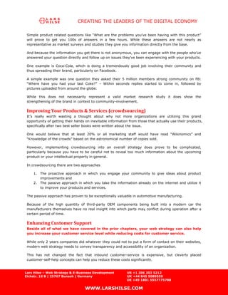 CREATING THE LEADERS OF THE DIGITAL ECONOMY

 Simple product related questions like “What are the problems you’ve been having with this product”
 will prove to get you 100s of answers in a few hours. While these answers are not nearly as
 representative as market surveys and studies they give you information directly from the base.

 And because the information you get there is not anonymous, you can engage with the people who’ve
 answered your question directly and follow up on issues they’ve been experiencing with your products.

 One example is Coca-Cola, which is doing a tremendously good job involving their community and
 thus spreading their brand, particularly on Facebook.

 A simple example was one question they asked their 5 million members strong community on FB:
 “Where have you had your last Coke?” – Within seconds replies started to come in, followed by
 pictures uploaded from around the globe.

 While this does not necessarily represent a valid market research study it does show the
 strengthening of the brand in context to community-involvement.

 Improving Your Products & Services (crowdsourcing)
 It’s really worth wasting a thought about why not more organizations are utilizing this grand
 opportunity of getting their hands on inevitable information from those that actually use their products,
 specifically after two best seller books were written about the issue.

 One would believe that at least 20% or all marketing staff would have read “Wikinomics” and
 “Knowledge of the crowds” based on the astronomical number of copies sold.

 However, implementing crowdsourcing into an overall strategy does prove to be complicated,
 particularly because you have to be careful not to reveal too much information about the upcoming
 product or your intellectual property in general.

 In crowdsourcing there are two approaches

     1. The proactive approach in which you engage your community to give ideas about product
        improvements and
     2. The passive approach in which you take the information already on the internet and utilize it
        to improve your products and services.

 The passive approach has proven to be exceptionally valuable in automotive manufacturing.

 Because of the high quantity of third-party OEM components being built into a modern car the
 manufacturers themselves have no real insight into which parts may conflict during operation after a
 certain period of time.

 Enhancing Customer Support
 Beside all of what we have covered in the prior chapters, your web strategy can also help
 you increase your customer service level while reducing costs for customer service.

 While only 2 years companies did whatever they could not to put a form of contact on their websites,
 modern web strategy needs to convey transparency and accessibility of an organization.

 This has not changed the fact that inbound customer-service is expensive, but cleverly placed
 customer-self-help concepts can help you reduce these costs significantly.


Lars Hilse – Web Strategy & E-Business Development          US +1 206 203 5212
Eichstr. 10 B | 25767 Bunsoh | Germany                      UK +44 845 5089559
                                                            DE +49 1801 5557775788

                                   WWW.LARSHILSE.COM
 