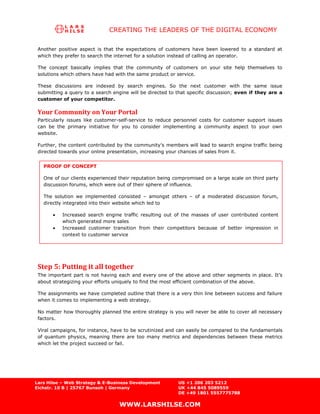 CREATING THE LEADERS OF THE DIGITAL ECONOMY

 Another positive aspect is that the expectations of customers have been lowered to a standard at
 which they prefer to search the internet for a solution instead of calling an operator.

 The concept basically implies that the community of customers on your site help themselves to
 solutions which others have had with the same product or service.

 These discussions are indexed by search engines. So the next customer with the same issue
 submitting a query to a search engine will be directed to that specific discussion; even if they are a
 customer of your competitor.

 Your Community on Your Portal
 Particularly issues like customer-self-service to reduce personnel costs for customer support issues
 can be the primary initiative for you to consider implementing a community aspect to your own
 website.

 Further, the content contributed by the community’s members will lead to search engine traffic being
 directed towards your online presentation, increasing your chances of sales from it.


   PROOF OF CONCEPT

   One of our clients experienced their reputation being compromised on a large scale on third party
   discussion forums, which were out of their sphere of influence.

   The solution we implemented consisted – amongst others – of a moderated discussion forum,
   directly integrated into their website which led to

           Increased search engine traffic resulting out of the masses of user contributed content
           which generated more sales
           Increased customer transition from their competitors because of better impression in
           context to customer service




 Step 5: Putting it all together
 The important part is not having each and every one of the above and other segments in place. It’s
 about strategizing your efforts uniquely to find the most efficient combination of the above.

 The assignments we have completed outline that there is a very thin line between success and failure
 when it comes to implementing a web strategy.

 No matter how thoroughly planned the entire strategy is you will never be able to cover all necessary
 factors.

 Viral campaigns, for instance, have to be scrutinized and can easily be compared to the fundamentals
 of quantum physics, meaning there are too many metrics and dependencies between these metrics
 which let the project succeed or fail.




Lars Hilse – Web Strategy & E-Business Development         US +1 206 203 5212
Eichstr. 10 B | 25767 Bunsoh | Germany                     UK +44 845 5089559
                                                           DE +49 1801 5557775788

                                   WWW.LARSHILSE.COM
 