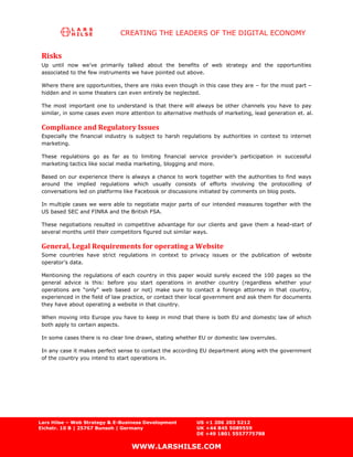 CREATING THE LEADERS OF THE DIGITAL ECONOMY


 Risks
 Up until now we’ve primarily talked about the benefits of web strategy and the opportunities
 associated to the few instruments we have pointed out above.

 Where there are opportunities, there are risks even though in this case they are – for the most part –
 hidden and in some theaters can even entirely be neglected.

 The most important one to understand is that there will always be other channels you have to pay
 similar, in some cases even more attention to alternative methods of marketing, lead generation et. al.

 Compliance and Regulatory Issues
 Especially the financial industry is subject to harsh regulations by authorities in context to internet
 marketing.

 These regulations go as far as to limiting financial service provider’s participation in successful
 marketing tactics like social media marketing, blogging and more.

 Based on our experience there is always a chance to work together with the authorities to find ways
 around the implied regulations which usually consists of efforts involving the protocolling of
 conversations led on platforms like Facebook or discussions initiated by comments on blog posts.

 In multiple cases we were able to negotiate major parts of our intended measures together with the
 US based SEC and FINRA and the British FSA.

 These negotiations resulted in competitive advantage for our clients and gave them a head-start of
 several months until their competitors figured out similar ways.

 General, Legal Requirements for operating a Website
 Some countries have strict regulations in context to privacy issues or the publication of website
 operator’s data.

 Mentioning the regulations of each country in this paper would surely exceed the 100 pages so the
 general advice is this: before you start operations in another country (regardless whether your
 operations are “only” web based or not) make sure to contact a foreign attorney in that country,
 experienced in the field of law practice, or contact their local government and ask them for documents
 they have about operating a website in that country.

 When moving into Europe you have to keep in mind that there is both EU and domestic law of which
 both apply to certain aspects.

 In some cases there is no clear line drawn, stating whether EU or domestic law overrules.

 In any case it makes perfect sense to contact the according EU department along with the government
 of the country you intend to start operations in.




Lars Hilse – Web Strategy & E-Business Development          US +1 206 203 5212
Eichstr. 10 B | 25767 Bunsoh | Germany                      UK +44 845 5089559
                                                            DE +49 1801 5557775788

                                   WWW.LARSHILSE.COM
 