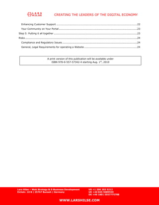 CREATING THE LEADERS OF THE DIGITAL ECONOMY

    Enhancing Customer Support ................................................................................................22
    Your Community on Your Portal .............................................................................................23
 Step 5: Putting it all together ...................................................................................................23
 Risks .....................................................................................................................................24
    Compliance and Regulatory Issues .........................................................................................24
    General, Legal Requirements for operating a Website ...............................................................24




                                  A print version of this publication will be available under
                                     ISBN 978-0-557-57342-4 starting Aug. 1st, 2010




Lars Hilse – Web Strategy & E-Business Development                                US +1 206 203 5212
Eichstr. 10 B | 25767 Bunsoh | Germany                                            UK +44 845 5089559
                                                                                  DE +49 1801 5557775788

                                                WWW.LARSHILSE.COM
 