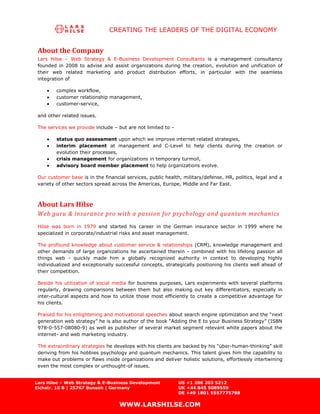 CREATING THE LEADERS OF THE DIGITAL ECONOMY


 About the Company
 Lars Hilse    – Web Strategy & E-Business Development Consultants is a management consultancy
 founded in    2008 to advise and assist organizations during the creation, evolution and unification of
 their web     related marketing and product distribution efforts, in particular with the seamless
 integration   of

         complex workflow,
         customer relationship management,
         customer-service,

 and other related issues.

 The services we provide include – but are not limited to –

         status quo assessment upon which we improve internet related strategies,
         interim placement at management and C-Level to help clients during the creation or
         evolution their processes,
         crisis management for organizations in temporary turmoil,
         advisory board member placement to help organizations evolve.

 Our customer base is in the financial services, public health, military/defense, HR, politics, legal and a
 variety of other sectors spread across the Americas, Europe, Middle and Far East.



 About Lars Hilse
 Web guru & insurance pro with a passion for psychology and quantum mechanics
 Hilse was born in 1979 and started his career in the German insurance sector in 1999 where he
 specialized in corporate/industrial risks and asset management.

 The profound knowledge about customer service & relationships (CRM), knowledge management and
 other demands of large organizations he ascertained therein - combined with his lifelong passion all
 things web - quickly made him a globally recognized authority in context to developing highly
 individualized and exceptionally successful concepts, strategically positioning his clients well ahead of
 their competition.

 Beside his utilization of social media for business purposes, Lars experiments with several platforms
 regularly, drawing comparisons between them but also making out key differentiators, especially in
 inter-cultural aspects and how to utilize those most efficiently to create a competitive advantage for
 his clients.

 Praised for his enlightening and motivational speeches about search engine optimization and the “next
 generation web strategy” he is also author of the book “Adding the E to your Business Strategy” (ISBN
 978-0-557-08080-9) as well as publisher of several market segment relevant white papers about the
 internet- and web marketing industry.

 The extraordinary strategies he develops with his clients are backed by his “über-human-thinking” skill
 deriving from his hobbies psychology and quantum mechanics. This talent gives him the capability to
 make out problems or flaws inside organizations and deliver holistic solutions, effortlessly intertwining
 even the most complex or unthought-of issues.


Lars Hilse – Web Strategy & E-Business Development            US +1 206 203 5212
Eichstr. 10 B | 25767 Bunsoh | Germany                        UK +44 845 5089559
                                                              DE +49 1801 5557775788

                                     WWW.LARSHILSE.COM
 