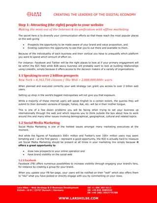 CREATING THE LEADERS OF THE DIGITAL ECONOMY


 Step 1: Attracting (the right) people to your website
 Making the most out of the Internet & its unification with offline marketing
 The secret here is to diversify your communication efforts so that these reach the most popular places
 on the web giving

        Prospects the opportunity to be made aware of your brand and value proposition, and
        Existing customers the opportunity to see that you’re out there and available to them.

 Because of the individuality of each business and their vertical you have to prequalify which platform
 you want to spend which amount of effort on.

 For instance: Facebook and Twitter will be the right places to look at if your primary engagement will
 be within the B2C field while B2B savvy business will probably want to look at building relationships
 using LinkedIn, simply because it offers access to the decision makers of a variety of organizations.

 1.1 Speaking to over 2 billion prospects
 New York = 8,363,710 citizens | The Web = 2,000,000,000+ users
 When planned and executed correctly your web strategy can grant you access to over 2 billion web
 users.

 Setting up shop in the world’s biggest metropolises will not give you that exposure.

 While a majority of these internet users will speak English to a certain extent, the queries they will
 submit to their domestic versions of Google, Yahoo, Ask, etc. will be in their mother tongue.

 This is one of a few dozen problems you will be facing when trying to set your business up
 internationally through the web and which requires you to think outside the box about how to work
 around this and many other issues involving demographical, geographical, cultural and related topics.

 1.2 Social Media Marketing
 Social Media Marketing is one of the hottest issues amongst many marketing executives at the
 moment.

 And while the figures of Facebook’s 500+ million and Twitter’s over 100+ million users may seem
 tempting and – at the first glance – represent a good opportunity, the ROI is actually hard to measure
 yet Social Media Marketing should be present at all times in your marketing mix simply because it
 offers a great opportunity to

        draw new prospects to your online operation and
        have brand visibility on the social web

 1.2.1 Facebook
 Facebook (FB) offers numerous possibilities to increase visibility through engaging your brand’s fans,
 for instance by creating a group for your brand.

 When you update your FB fan-page, your users will be notified on their “wall” which also offers them
 to “like” what you have posted or directly engage with you by commenting on your news.




Lars Hilse – Web Strategy & E-Business Development          US +1 206 203 5212
Eichstr. 10 B | 25767 Bunsoh | Germany                      UK +44 845 5089559
                                                            DE +49 1801 5557775788

                                   WWW.LARSHILSE.COM
 