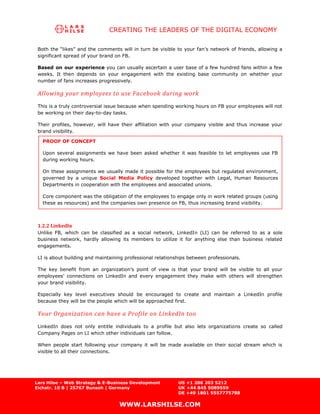 CREATING THE LEADERS OF THE DIGITAL ECONOMY

 Both the “likes” and the comments will in turn be visible to your fan’s network of friends, allowing a
 significant spread of your brand on FB.

 Based on our experience you can usually ascertain a user base of a few hundred fans within a few
 weeks. It then depends on your engagement with the existing base community on whether your
 number of fans increases progressively.

 Allowing your employees to use Facebook during work
 This is a truly controversial issue because when spending working hours on FB your employees will not
 be working on their day-to-day tasks.

 Their profiles, however, will have their affiliation with your company visible and thus increase your
 brand visibility.

   PROOF OF CONCEPT

   Upon several assignments we have been asked whether it was feasible to let employees use FB
   during working hours.

   On these assignments we usually made it possible for the employees but regulated environment,
   governed by a unique Social Media Policy developed together with Legal, Human Resources
   Departments in cooperation with the employees and associated unions.

   Core component was the obligation of the employees to engage only in work related groups (using
   these as resources) and the companies own presence on FB, thus increasing brand visibility.



 1.2.2 LinkedIn
 Unlike FB, which can be classified as a social network, LinkedIn (LI) can be referred to as a sole
 business network, hardly allowing its members to utilize it for anything else than business related
 engagements.

 LI is about building and maintaining professional relationships between professionals.

 The key benefit from an organization’s point of view is that your brand will be visible to all your
 employees’ connections on LinkedIn and every engagement they make with others will strengthen
 your brand visibility.

 Especially key level executives should be encouraged to create and maintain a LinkedIn profile
 because they will be the people which will be approached first.

 Your Organization can have a Profile on LinkedIn too
 LinkedIn does not only entitle individuals to a profile but also lets organizations create so called
 Company Pages on LI which other individuals can follow.

 When people start following your company it will be made available on their social stream which is
 visible to all their connections.




Lars Hilse – Web Strategy & E-Business Development          US +1 206 203 5212
Eichstr. 10 B | 25767 Bunsoh | Germany                      UK +44 845 5089559
                                                            DE +49 1801 5557775788

                                   WWW.LARSHILSE.COM
 