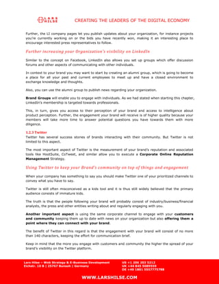CREATING THE LEADERS OF THE DIGITAL ECONOMY

 Further, the LI company pages let you publish updates about your organization, for instance projects
 you’re currently working on or the bids you have recently won, making it an interesting place to
 encourage interested press representatives to follow.

 Further increasing your Organization’s visibilit y on LinkedIn
 Similar to the concept on Facebook, LinkedIn also allows you set up groups which offer discussion
 forums and other aspects of communicating with other individuals.

 In context to your brand you may want to start by creating an alumni group, which is going to become
 a place for all your past and current employees to meet up and have a closed environment to
 exchange knowledge and thoughts.

 Also, you can use the alumni group to publish news regarding your organization.

 Brand Groups will enable you to engage with individuals. As we had stated when starting this chapter,
 LinkedIn’s membership is targeted towards professionals.

 This, in turn, gives you access to their perception of your brand and access to intelligence about
 product perception. Further, the engagement your brand will receive is of higher quality because your
 members will take more time to answer potential questions you have towards them with more
 diligence.

 1.2.3 Twitter
 Twitter has several success stories of brands interacting with their community. But Twitter is not
 limited to this aspect.

 The most important aspect of Twitter is the measurement of your brand’s reputation and associated
 tools like HootSuite, CoTweet, and similar allow you to execute a Corporate Online Reputation
 Management Strategy.

 Using Twitter to keep your Brand’s community on top of things and engagement
 When your company has something to say you should make Twitter one of your prioritized channels to
 convey what you have to say.

 Twitter is still often misconceived as a kids tool and it is thus still widely believed that the primary
 audience consists of immature kids.

 The truth is that the people following your brand will probably consist of industry/business/financial
 analysts, the press and other entities writing about and regularly engaging with you.

 Another important aspect is using the same corporate channel to engage with your customers
 and community keeping them up to date with news on your organization but also offering them a
 point where they can connect with your brand.

 The benefit of Twitter in this regard is that the engagement with your brand will consist of no more
 than 140 characters, keeping the effort for communication brief.

 Keep in mind that the more you engage with customers and community the higher the spread of your
 brand’s visibility on the Twitter platform.



Lars Hilse – Web Strategy & E-Business Development          US +1 206 203 5212
Eichstr. 10 B | 25767 Bunsoh | Germany                      UK +44 845 5089559
                                                            DE +49 1801 5557775788

                                   WWW.LARSHILSE.COM
 