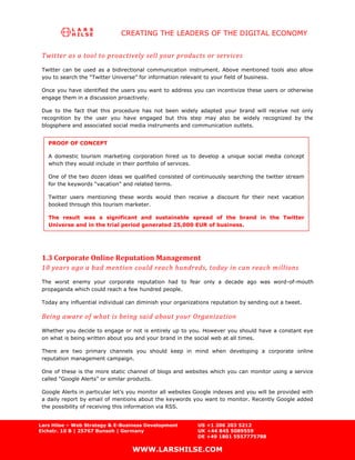 CREATING THE LEADERS OF THE DIGITAL ECONOMY


 Twitter as a tool to proactively sell your products or services
 Twitter can be used as a bidirectional communication instrument. Above mentioned tools also allow
 you to search the “Twitter Universe” for information relevant to your field of business.

 Once you have identified the users you want to address you can incentivize these users or otherwise
 engage them in a discussion proactively.

 Due to the fact that this procedure has not been widely adapted your brand will receive not only
 recognition by the user you have engaged but this step may also be widely recognized by the
 blogsphere and associated social media instruments and communication outlets.


   PROOF OF CONCEPT

   A domestic tourism marketing corporation hired us to develop a unique social media concept
   which they would include in their portfolio of services.

   One of the two dozen ideas we qualified consisted of continuously searching the twitter stream
   for the keywords “vacation” and related terms.

   Twitter users mentioning these words would then receive a discount for their next vacation
   booked through this tourism marketer.

   The result was a significant and sustainable spread of the brand in the Twitter
   Universe and in the trial period generated 25,000 EUR of business.




 1.3 Corporate Online Reputation Management
 10 years ago a bad mention could reach hundreds, today in can reach millions
 The worst enemy your corporate reputation had to fear only a decade ago was word-of-mouth
 propaganda which could reach a few hundred people.

 Today any influential individual can diminish your organizations reputation by sending out a tweet.

 Being aware of what is being said about your Organization
 Whether you decide to engage or not is entirely up to you. However you should have a constant eye
 on what is being written about you and your brand in the social web at all times.

 There are two primary channels you should keep in mind when developing a corporate online
 reputation management campaign.

 One of these is the more static channel of blogs and websites which you can monitor using a service
 called “Google Alerts” or similar products.

 Google Alerts in particular let’s you monitor all websites Google indexes and you will be provided with
 a daily report by email of mentions about the keywords you want to monitor. Recently Google added
 the possibility of receiving this information via RSS.


Lars Hilse – Web Strategy & E-Business Development          US +1 206 203 5212
Eichstr. 10 B | 25767 Bunsoh | Germany                      UK +44 845 5089559
                                                            DE +49 1801 5557775788

                                   WWW.LARSHILSE.COM
 