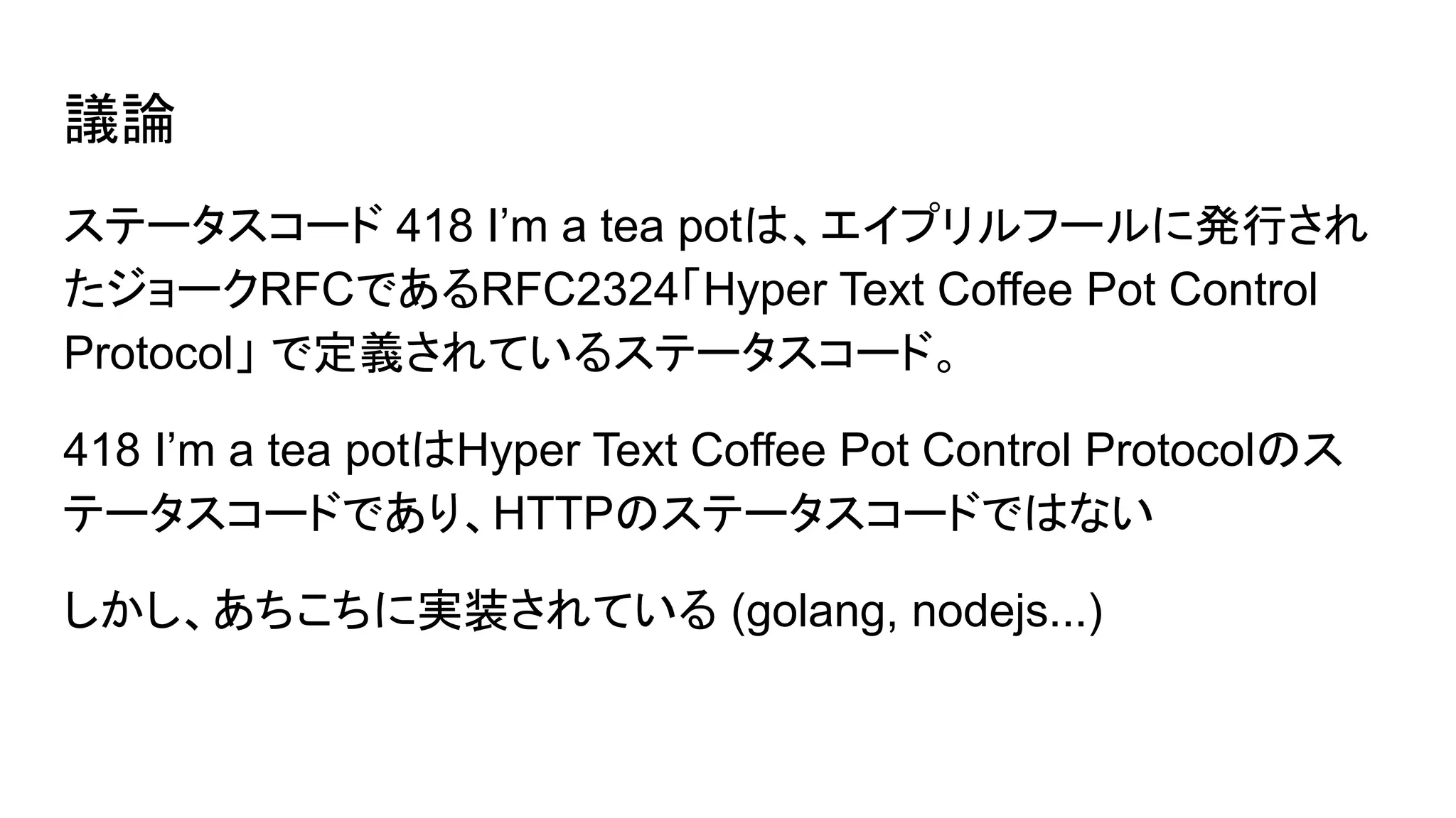 議論
ステータスコード 418 I’m a tea potは、エイプリルフールに発行され
たジョークRFCであるRFC2324「Hyper Text Coffee Pot Control
Protocol」 で定義されているステータスコード。
418 I’m a tea potはHyper Text Coffee Pot Control Protocolのス
テータスコードであり、HTTPのステータスコードではない
しかし、あちこちに実装されている (golang, nodejs...)
 