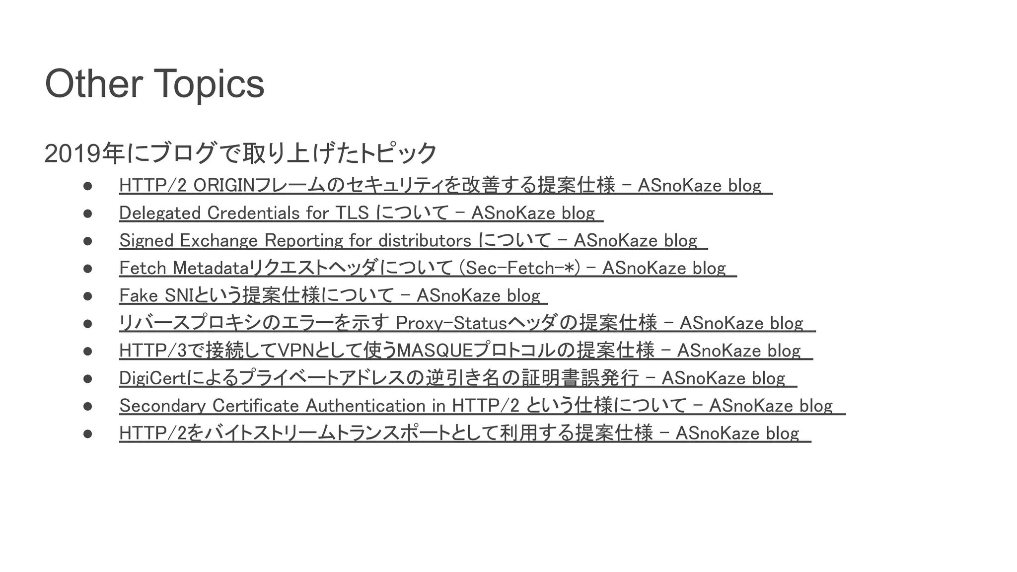 Other Topics
2019年にブログで取り上げたトピック
● HTTP/2 ORIGINフレームのセキュリティを改善する提案仕様 - ASnoKaze blog  
● Delegated Credentials for TLS について - ASnoKaze blog  
● Signed Exchange Reporting for distributors について - ASnoKaze blog  
● Fetch Metadataリクエストヘッダについて (Sec-Fetch-*) - ASnoKaze blog  
● Fake SNIという提案仕様について - ASnoKaze blog  
● リバースプロキシのエラーを示す Proxy-Statusヘッダの提案仕様 - ASnoKaze blog  
● HTTP/3で接続してVPNとして使うMASQUEプロトコルの提案仕様 - ASnoKaze blog  
● DigiCertによるプライベートアドレスの逆引き名の証明書誤発行 - ASnoKaze blog  
● Secondary Certificate Authentication in HTTP/2 という仕様について - ASnoKaze blog  
● HTTP/2をバイトストリームトランスポートとして利用する提案仕様 - ASnoKaze blog  
 