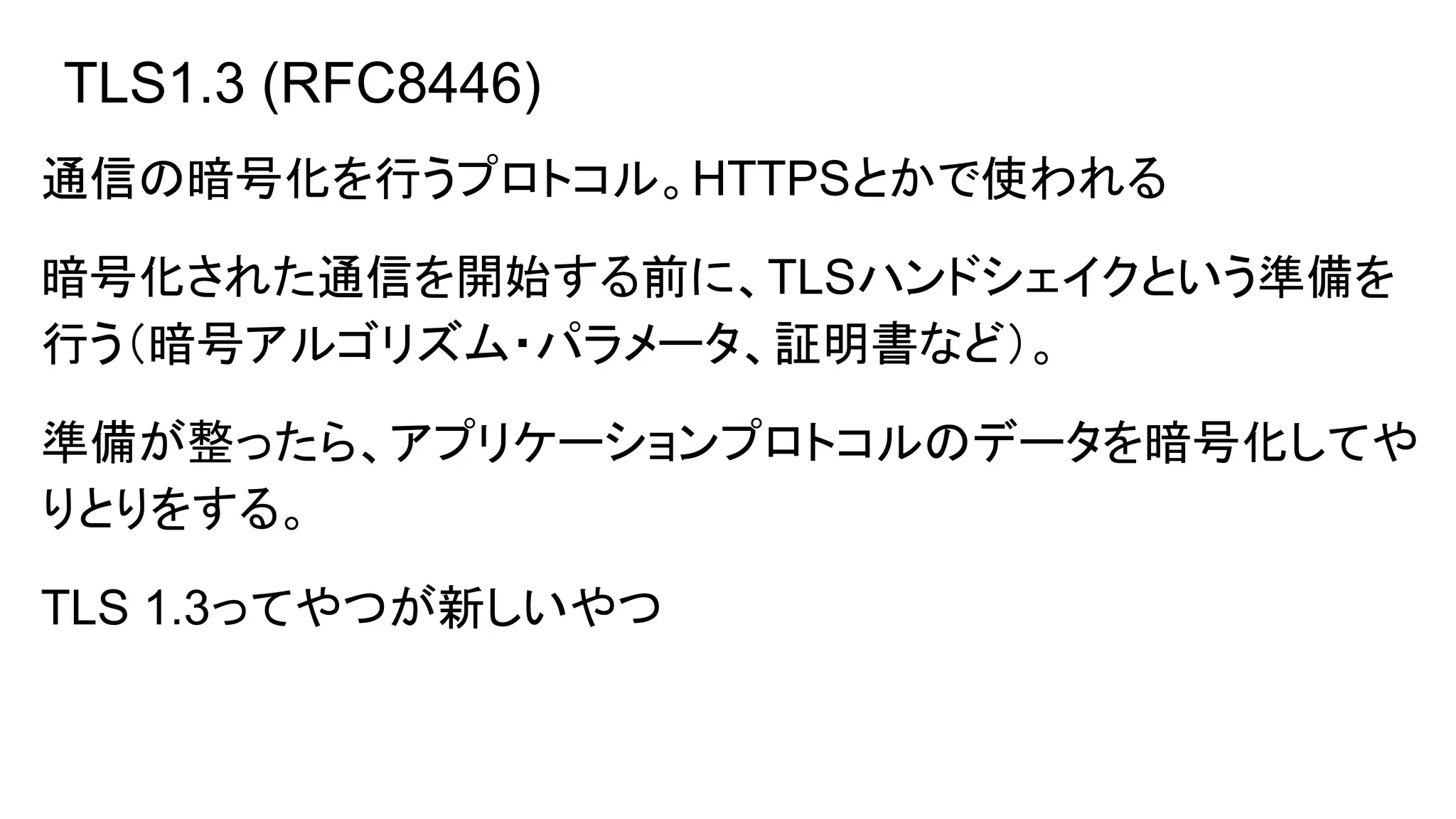 TLS1.3 (RFC8446)
通信の暗号化を行うプロトコル。HTTPSとかで使われる
暗号化された通信を開始する前に、TLSハンドシェイクという準備を
行う（暗号アルゴリズム・パラメータ、証明書など）。
準備が整ったら、アプリケーションプロトコルのデータを暗号化してや
りとりをする。
TLS 1.3ってやつが新しいやつ
 