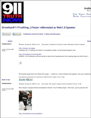 trutha
9/11 T
FAQ Search Memb
Profile Log in to check
Orwellian9/11Truthling J.Fetzer reRevealed as Web1.0 Spooker
truthaction.org Forum Index -> News and Discussion
Author Messa
hauptcouture
Joined: 05 Sep 2009
Posts: 7
Posted: Sat Sep 05, 2009 8:16 am Post subject: Orwellian9/11Truthling J.Fetzer reRevealed as Web1.0 Spooker
http://twitpic.com/gjipq
Orwellian 9/11 Truthling Jim Fetzer re-revealed as Web 1.0 old school Spooker-Tool
http://friendfeed.com/ewing2001
UPDATE: 911Truthaction still too dumb to stop [nico] hauptcouture from posting topics at their forum ;
My favorite quote from Jim Fetzer this week: "...Come on, Tracy! Answer the question. Are you a lizard lov
Last edited by hauptcouture on Sat Sep 05, 2009 8:40 am; edited 1 time in total
Back to top
hauptcouture
Joined: 05 Sep 2009
Posts: 7
Posted: Sat Sep 05, 2009 8:21 am Post subject: Nico Haupt's myspace-friend and Spitzer's former "no.9&
Nico Haupt's myspace-friend and Spitzer's former "no.9" Ashley Dupre: "Get real...you're just like me"
http://friendfeed.com/ewing2001#
 