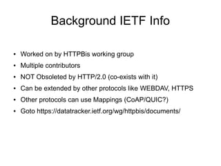 Background IETF Info
● Worked on by HTTPBis working group
● Multiple contributors
● NOT Obsoleted by HTTP/2.0 (co-exists with it)
● Can be extended by other protocols like WEBDAV, HTTPS
● Other protocols can use Mappings (CoAP/QUIC?)
● Goto https://datatracker.ietf.org/wg/httpbis/documents/
 