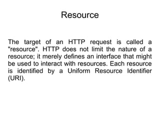 Resource
The target of an HTTP request is called a
"resource". HTTP does not limit the nature of a
resource; it merely defines an interface that might
be used to interact with resources. Each resource
is identified by a Uniform Resource Identifier
(URI).
 