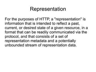 Representation
For the purposes of HTTP, a "representation" is
information that is intended to reflect a past,
current, or desired state of a given resource, in a
format that can be readily communicated via the
protocol, and that consists of a set of
representation metadata and a potentially
unbounded stream of representation data.
 