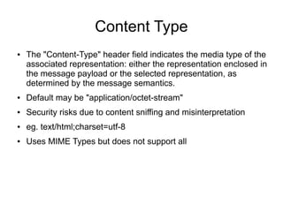 Content Type
● The "Content-Type" header field indicates the media type of the
associated representation: either the representation enclosed in
the message payload or the selected representation, as
determined by the message semantics.
● Default may be "application/octet-stream"
● Security risks due to content sniffing and misinterpretation
● eg. text/html;charset=utf-8
● Uses MIME Types but does not support all
 