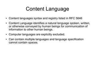 Content Language
● Content languages syntax and registry listed in RFC 5646
● Content Language identifies a natural language spoken, written,
or otherwise conveyed by human beings for communication of
information to other human beings.
● Computer languages are explicitly excluded.
● Can contain multiple languages and language specification
cannot contain spaces.
 