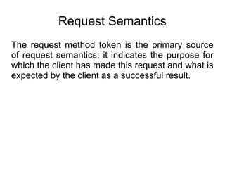 Request Semantics
The request method token is the primary source
of request semantics; it indicates the purpose for
which the client has made this request and what is
expected by the client as a successful result.
 