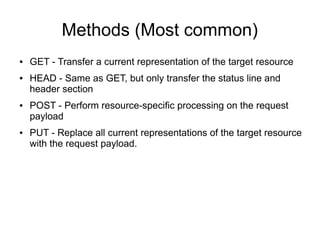 Methods (Most common)
● GET - Transfer a current representation of the target resource
● HEAD - Same as GET, but only transfer the status line and
header section
● POST - Perform resource-specific processing on the request
payload
● PUT - Replace all current representations of the target resource
with the request payload.
 