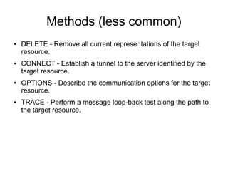 Methods (less common)
● DELETE - Remove all current representations of the target
resource.
● CONNECT - Establish a tunnel to the server identified by the
target resource.
● OPTIONS - Describe the communication options for the target
resource.
● TRACE - Perform a message loop-back test along the path to
the target resource.
 