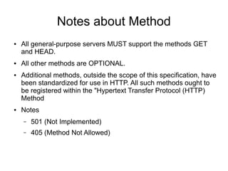 Notes about Method
● All general-purpose servers MUST support the methods GET
and HEAD.
● All other methods are OPTIONAL.
● Additional methods, outside the scope of this specification, have
been standardized for use in HTTP. All such methods ought to
be registered within the "Hypertext Transfer Protocol (HTTP)
Method
● Notes
– 501 (Not Implemented)
– 405 (Method Not Allowed)
 