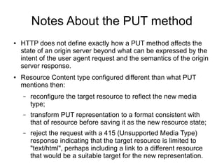 Notes About the PUT method
● HTTP does not define exactly how a PUT method affects the
state of an origin server beyond what can be expressed by the
intent of the user agent request and the semantics of the origin
server response.
● Resource Content type configured different than what PUT
mentions then:
– reconfigure the target resource to reflect the new media
type;
– transform PUT representation to a format consistent with
that of resource before saving it as the new resource state;
– reject the request with a 415 (Unsupported Media Type)
response indicating that the target resource is limited to
"text/html", perhaps including a link to a different resource
that would be a suitable target for the new representation.
 
