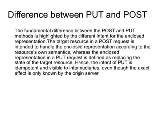 Difference between PUT and POST
The fundamental difference between the POST and PUT
methods is highlighted by the different intent for the enclosed
representation.The target resource in a POST request is
intended to handle the enclosed representation according to the
resource's own semantics, whereas the enclosed
representation in a PUT request is defined as replacing the
state of the target resource. Hence, the intent of PUT is
idempotent and visible to intermediaries, even though the exact
effect is only known by the origin server.
 