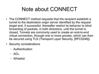 Note about CONNECT
● The CONNECT method requests that the recipient establish a
tunnel to the destination origin server identified by the request
target and, if successful, thereafter restrict its behavior to blind
forwarding of packets, in both directions, until the tunnel is
closed. Tunnels are commonly used to create an end-to-end
virtual connection, through one or more proxies, which can then
be secured using TLS (Transport Layer Security, [RFC5246]).
● Security considerations
– Authentication
– ACL
– Whitelist
 