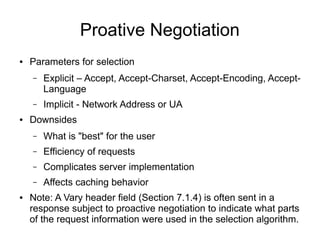Proative Negotiation
● Parameters for selection
– Explicit – Accept, Accept-Charset, Accept-Encoding, Accept-
Language
– Implicit - Network Address or UA
● Downsides
– What is "best" for the user
– Efficiency of requests
– Complicates server implementation
– Affects caching behavior
● Note: A Vary header field (Section 7.1.4) is often sent in a
response subject to proactive negotiation to indicate what parts
of the request information were used in the selection algorithm.
 