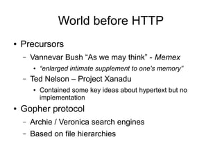 World before HTTP
● Precursors
– Vannevar Bush “As we may think” - Memex
● “enlarged intimate supplement to one's memory”
– Ted Nelson – Project Xanadu
● Contained some key ideas about hypertext but no
implementation
● Gopher protocol
– Archie / Veronica search engines
– Based on file hierarchies
 