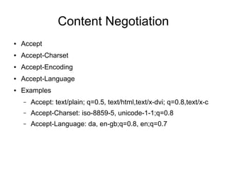 Content Negotiation
● Accept
● Accept-Charset
● Accept-Encoding
● Accept-Language
● Examples
– Accept: text/plain; q=0.5, text/html,text/x-dvi; q=0.8,text/x-c
– Accept-Charset: iso-8859-5, unicode-1-1;q=0.8
– Accept-Language: da, en-gb;q=0.8, en;q=0.7
 