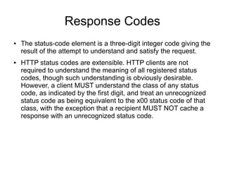 Response Codes
● The status-code element is a three-digit integer code giving the
result of the attempt to understand and satisfy the request.
● HTTP status codes are extensible. HTTP clients are not
required to understand the meaning of all registered status
codes, though such understanding is obviously desirable.
However, a client MUST understand the class of any status
code, as indicated by the first digit, and treat an unrecognized
status code as being equivalent to the x00 status code of that
class, with the exception that a recipient MUST NOT cache a
response with an unrecognized status code.
 