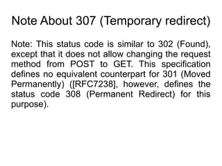Note About 307 (Temporary redirect)
Note: This status code is similar to 302 (Found),
except that it does not allow changing the request
method from POST to GET. This specification
defines no equivalent counterpart for 301 (Moved
Permanently) ([RFC7238], however, defines the
status code 308 (Permanent Redirect) for this
purpose).
 
