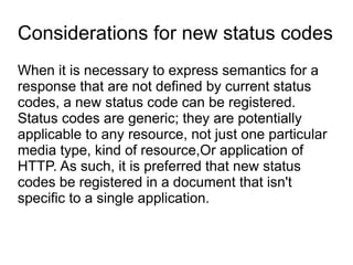 Considerations for new status codes
When it is necessary to express semantics for a
response that are not defined by current status
codes, a new status code can be registered.
Status codes are generic; they are potentially
applicable to any resource, not just one particular
media type, kind of resource,Or application of
HTTP. As such, it is preferred that new status
codes be registered in a document that isn't
specific to a single application.
 