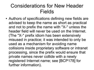 Considerations for New Header
Fields
● Authors of specifications defining new fields are
advised to keep the name as short as practical
and not to prefix the name with "X-" unless the
header field will never be used on the Internet.
(The "X-" prefix idiom has been extensively
misused in practice; it was intended to only be
used as a mechanism for avoiding name
collisions inside proprietary software or intranet
processing, since the prefix would ensure that
private names never collide with a newly
registered Internet name; see [BCP178] for
further information).
 