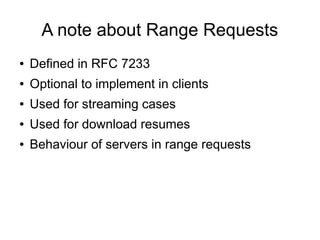 A note about Range Requests
● Defined in RFC 7233
● Optional to implement in clients
● Used for streaming cases
● Used for download resumes
● Behaviour of servers in range requests
 