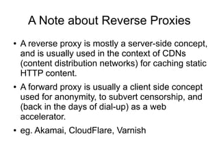 A Note about Reverse Proxies
● A reverse proxy is mostly a server-side concept,
and is usually used in the context of CDNs
(content distribution networks) for caching static
HTTP content.
● A forward proxy is usually a client side concept
used for anonymity, to subvert censorship, and
(back in the days of dial-up) as a web
accelerator.
● eg. Akamai, CloudFlare, Varnish
 