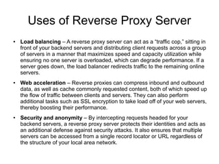 Uses of Reverse Proxy Server
● Load balancing – A reverse proxy server can act as a “traffic cop,” sitting in
front of your backend servers and distributing client requests across a group
of servers in a manner that maximizes speed and capacity utilization while
ensuring no one server is overloaded, which can degrade performance. If a
server goes down, the load balancer redirects traffic to the remaining online
servers.
● Web acceleration – Reverse proxies can compress inbound and outbound
data, as well as cache commonly requested content, both of which speed up
the flow of traffic between clients and servers. They can also perform
additional tasks such as SSL encryption to take load off of your web servers,
thereby boosting their performance.
● Security and anonymity – By intercepting requests headed for your
backend servers, a reverse proxy server protects their identities and acts as
an additional defense against security attacks. It also ensures that multiple
servers can be accessed from a single record locator or URL regardless of
the structure of your local area network.
 
