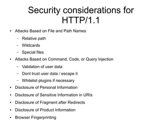 Security considerations for
HTTP/1.1
● Attacks Based on File and Path Names
– Relative path
– Wildcards
– Special files
● Attacks Based on Command, Code, or Query Injection
– Validation of user data
– Dont trust user data / escape it
– Whitelist plugins if necessary
● Disclosure of Personal Information
● Disclosure of Sensitive Information in URIs
● Disclosure of Fragment after Redirects
● Disclosure of Product Information
● Browser Fingerprinting
 