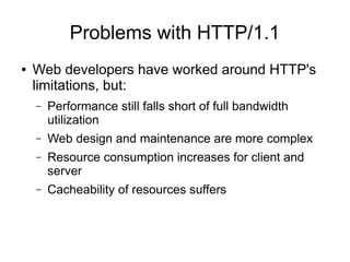 Problems with HTTP/1.1
● Web developers have worked around HTTP's
limitations, but:
– Performance still falls short of full bandwidth
utilization
– Web design and maintenance are more complex
– Resource consumption increases for client and
server
– Cacheability of resources suffers
 