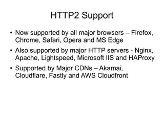 HTTP2 Support
● Now supported by all major browsers – Firefox,
Chrome, Safari, Opera and MS Edge
● Also supported by major HTTP servers - Nginx,
Apache, Lightspeed, Microsoft IIS and HAProxy
● Supported by Major CDNs – Akamai,
Cloudflare, Fastly and AWS Cloudfront
 