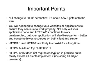Important Points
● NO change to HTTP semantics; it’s about how it gets onto the
wire
● You will not need to change your websites or applications to
ensure they continue to work properly. Not only will your
application code and HTTP APIs continue to work
uninterrupted, but your application will also likely perform better
and consume fewer resources on both client and server.
● HTTP/1.1 and HTTP/2 are likely to coexist for a long time
● HTTP/2 builds on top of HTTP/1.1
● HTTP/2 or h2 does not require encryption in practice but in
reality almost all clients implement it (including all major
browsers).
 